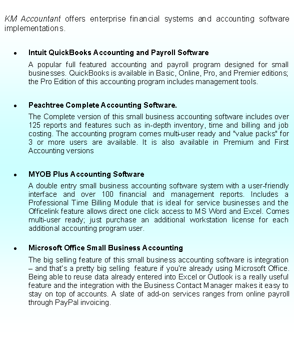 Text Box: KM Accountant offers enterprise financial systems and accounting software implementations.Intuit QuickBooks Accounting and Payroll Software 	A popular full featured accounting and payroll program designed for small businesses. QuickBooks is available in Basic, Online, Pro, and Premier editions; the Pro Edition of this accounting program includes management tools.Peachtree Complete Accounting Software.	The Complete version of this small business accounting software includes over 125 reports and features such as in-depth inventory, time and billing and job costing. The accounting program comes multi-user ready and "value packs" for 3 or more users are available. It is also available in Premium and First Accounting versionsMYOB Plus Accounting Software	A double entry small business accounting software system with a user-friendly interface and over 100 financial and management reports. Includes a Professional Time Billing Module that is ideal for service businesses and the Officelink feature allows direct one click access to MS Word and Excel. Comes multi-user ready; just purchase an additional workstation license for each additional accounting program user.Microsoft Office Small Business Accounting	The big selling feature of this small business accounting software is integration  and thats a pretty big selling  feature if youre already using Microsoft Office. Being able to reuse data already entered into Excel or Outlook is a really useful feature and the integration with the Business Contact Manager makes it easy to stay on top of accounts. A slate of add-on services ranges from online payroll through PayPal invoicing.