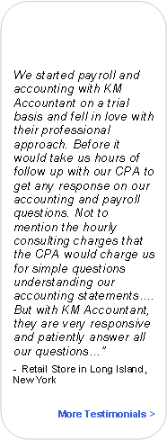 Rounded Rectangle:                   We started payroll and accounting with KM Accountant on a trial basis and fell in love with their professional approach. Before it would take us hours of follow up with our CPA to get any response on our accounting and payroll questions. Not to mention the hourly consulting charges that the CPA would charge us for simple questions understanding our accounting statements. But with KM Accountant, they are very responsive and patiently answer all our questions	-  Retail Store in Long Island, New YorkMore Testimonials >