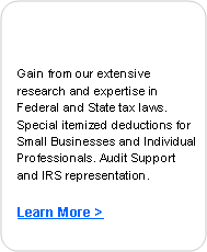 Rounded Rectangle: Gain from our extensive research and expertise in Federal and State tax laws. Special itemized deductions for Small Businesses and Individual Professionals. Audit Support and IRS representation.Learn More >